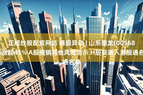 正规炒股配资网站 港股异动 | 山东墨龙(00568)再涨超45% A股撤销其他风险警示 H股获调入港股通名单