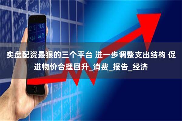 实盘配资最狠的三个平台 进一步调整支出结构 促进物价合理回升_消费_报告_经济
