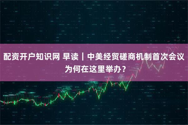 配资开户知识网 早读｜中美经贸磋商机制首次会议 为何在这里举办？