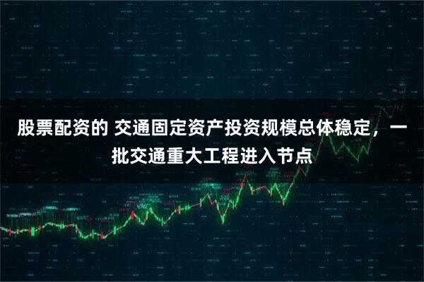 股票配资的 交通固定资产投资规模总体稳定，一批交通重大工程进入节点