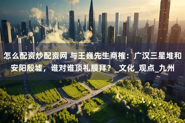怎么配资炒配资网 与王巍先生商榷：广汉三星堆和安阳殷墟，谁对谁顶礼膜拜？_文化_观点_九州