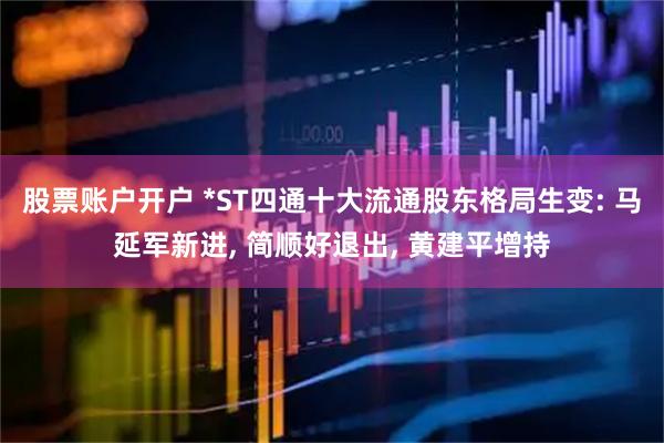 股票账户开户 *ST四通十大流通股东格局生变: 马延军新进, 简顺好退出, 黄建平增持