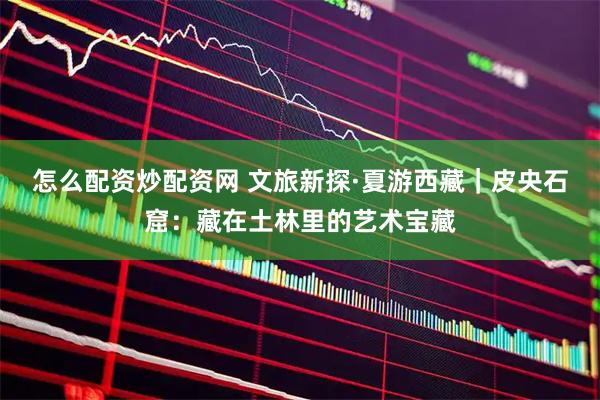 怎么配资炒配资网 文旅新探·夏游西藏｜皮央石窟：藏在土林里的艺术宝藏