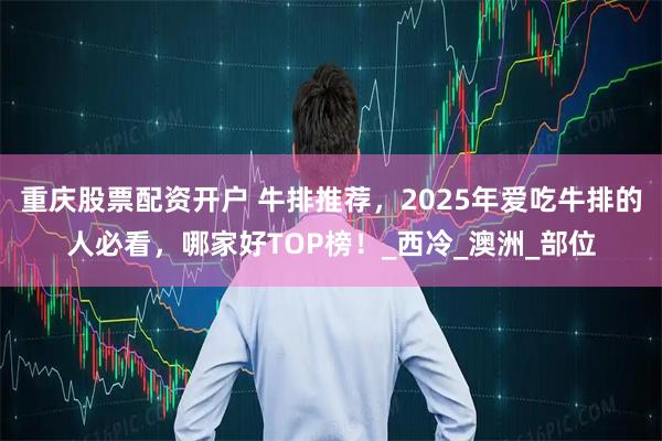 重庆股票配资开户 牛排推荐，2025年爱吃牛排的人必看，哪家好TOP榜！_西冷_澳洲_部位
