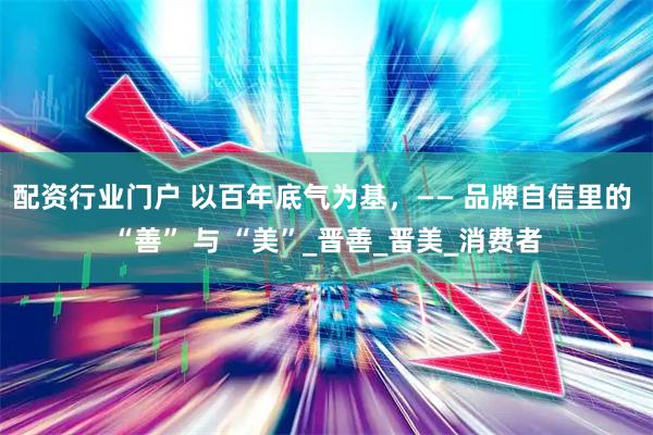配资行业门户 以百年底气为基，—— 品牌自信里的 “善” 与 “美”_晋善_晋美_消费者