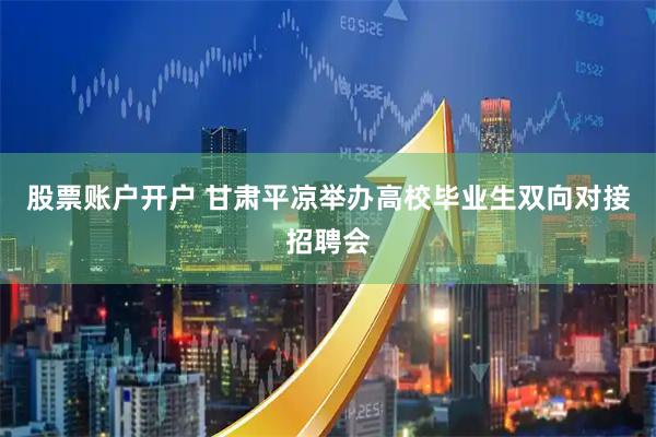 股票账户开户 甘肃平凉举办高校毕业生双向对接招聘会