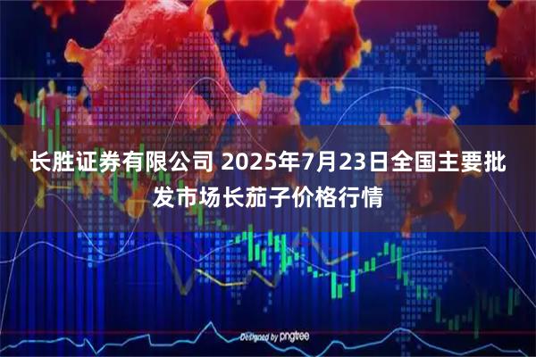 长胜证券有限公司 2025年7月23日全国主要批发市场长茄子价格行情