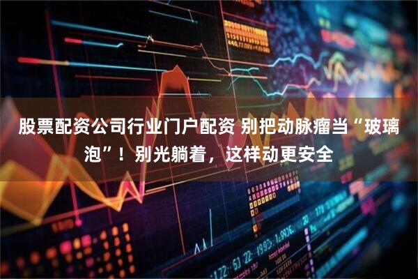 股票配资公司行业门户配资 别把动脉瘤当“玻璃泡”！别光躺着，这样动更安全