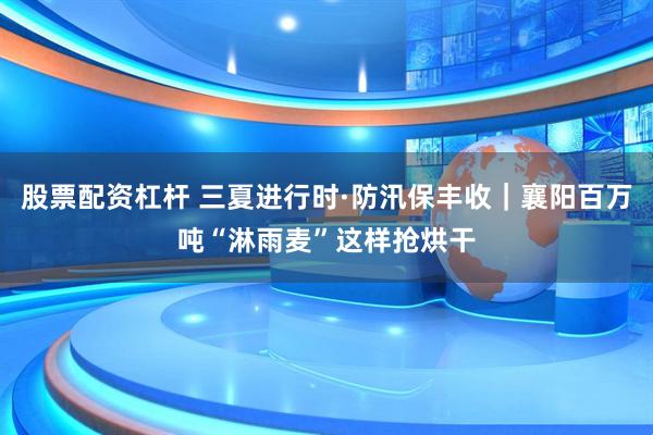 股票配资杠杆 三夏进行时·防汛保丰收｜襄阳百万吨“淋雨麦”这样抢烘干